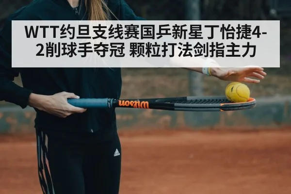 WTT约旦支线赛国乒新星丁怡捷4-2削球手夺冠 颗粒打法剑指主力